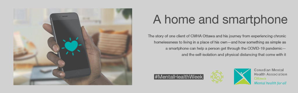 The story of one client of CMHA Ottawa and his journey from experiencing chronic homelessness to living in a place of his own—and how something as simple as a smartphone can help a person get through the COVID-19 pandemic— and the self-isolation and physical distancing that come with it